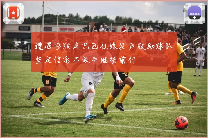 遭遇惨败库巴西社媒发声鼓励球队坚定信念不放弃继续前行