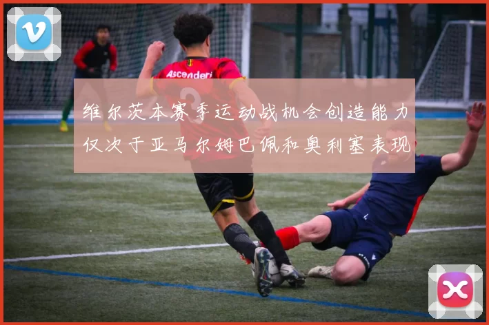维尔茨本赛季运动战机会创造能力仅次于亚马尔姆巴佩和奥利塞表现突出
