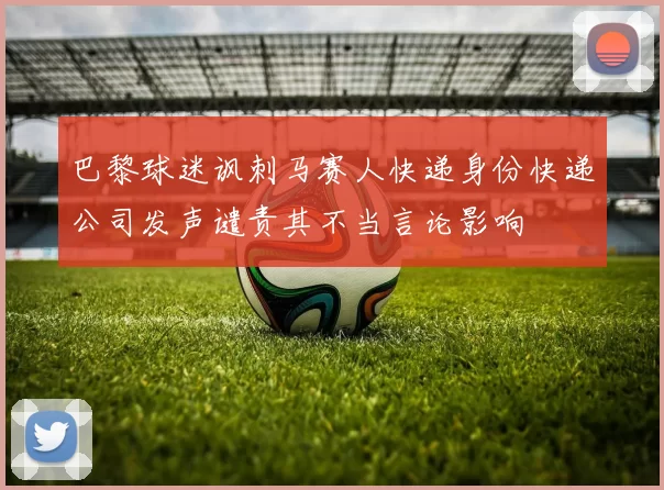 巴黎球迷讽刺马赛人快递身份快递公司发声谴责其不当言论影响