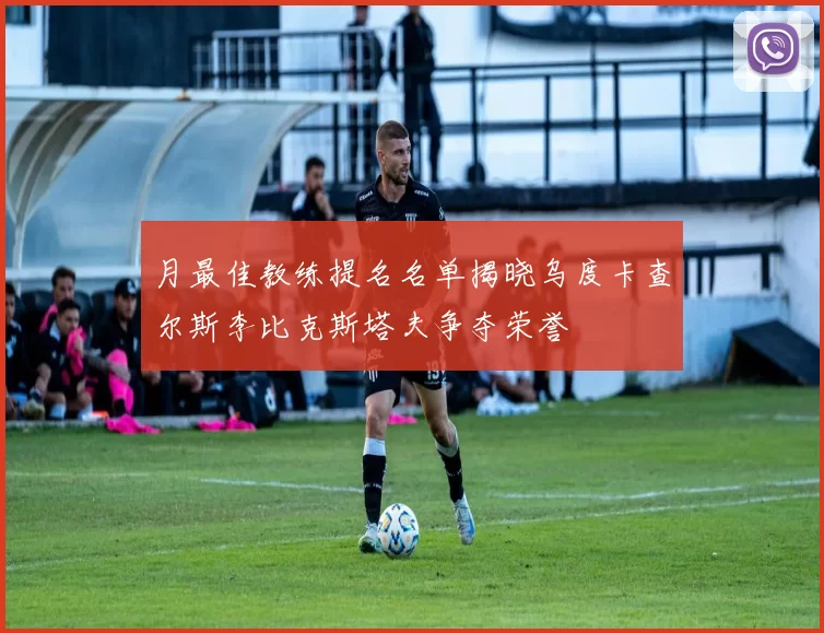 月最佳教练提名名单揭晓乌度卡查尔斯李比克斯塔夫争夺荣誉