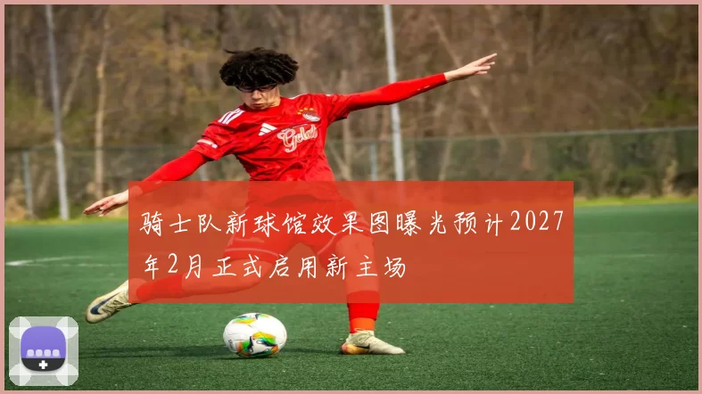 骑士队新球馆效果图曝光预计2027年2月正式启用新主场