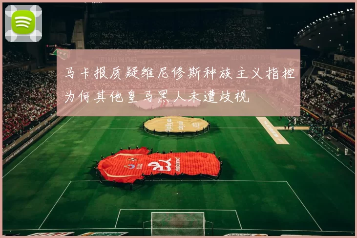 马卡报质疑维尼修斯种族主义指控为何其他皇马黑人未遭歧视