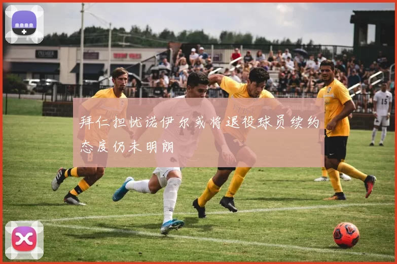拜仁担忧诺伊尔或将退役球员续约态度仍未明朗