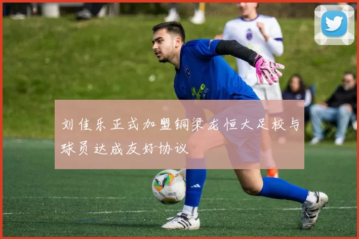 刘佳乐正式加盟铜梁龙恒大足校与球员达成友好协议