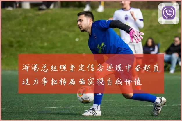 海港总经理坚定信念逆境中奋起直追力争扭转局面实现自我价值