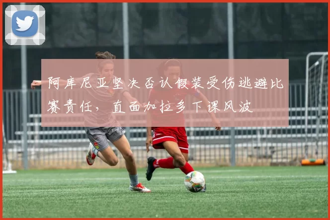 阿库尼亚坚决否认假装受伤逃避比赛责任，直面加拉多下课风波