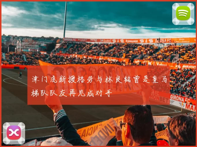 津门虎新援格劳与林良铭曾是皇马梯队队友再见成对手