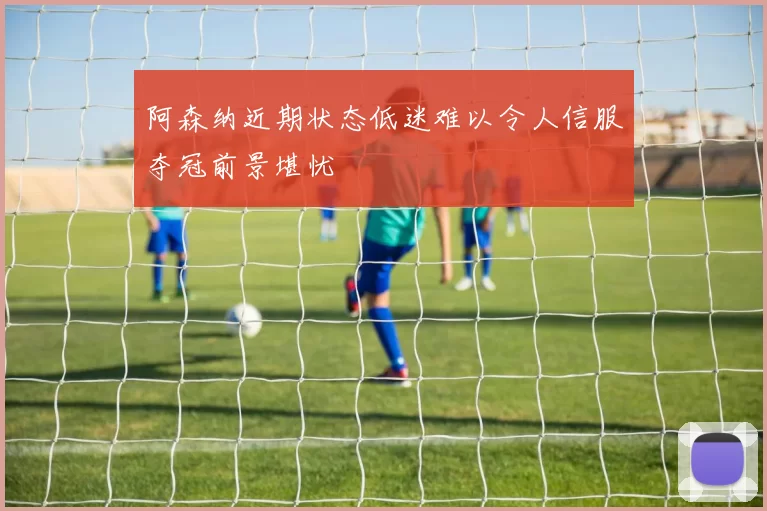 阿森纳近期状态低迷难以令人信服夺冠前景堪忧