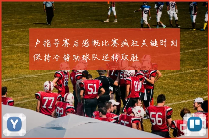 卢指导赛后感慨比赛疯狂关键时刻保持冷静助球队逆转取胜