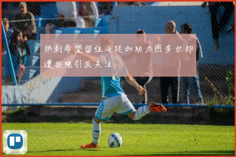 热刺希望留住海廷加助力图多尔却遭拒绝引发关注