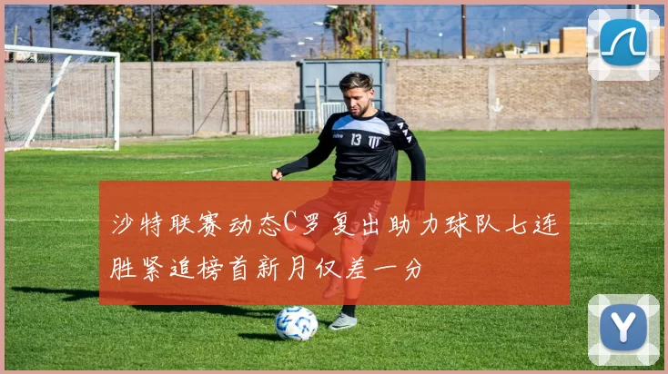 沙特联赛动态C罗复出助力球队七连胜紧追榜首新月仅差一分