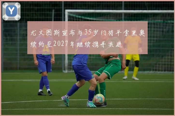 尤文图斯宣布与35岁门将平索里奥续约至2027年继续携手共进