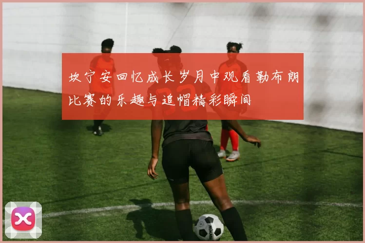 坎宁安回忆成长岁月中观看勒布朗比赛的乐趣与追帽精彩瞬间