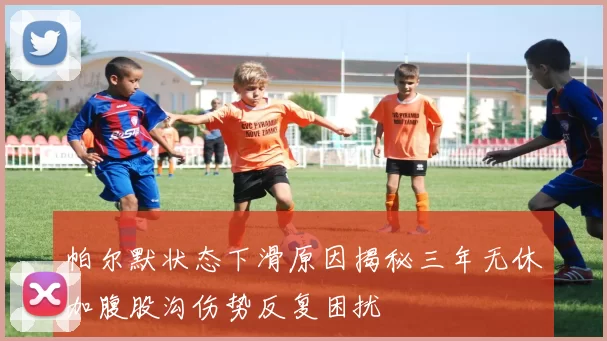 帕尔默状态下滑原因揭秘三年无休加腹股沟伤势反复困扰