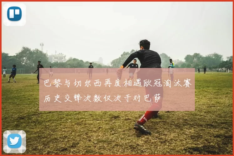 巴黎与切尔西再度相遇欧冠淘汰赛历史交锋次数仅次于对巴萨