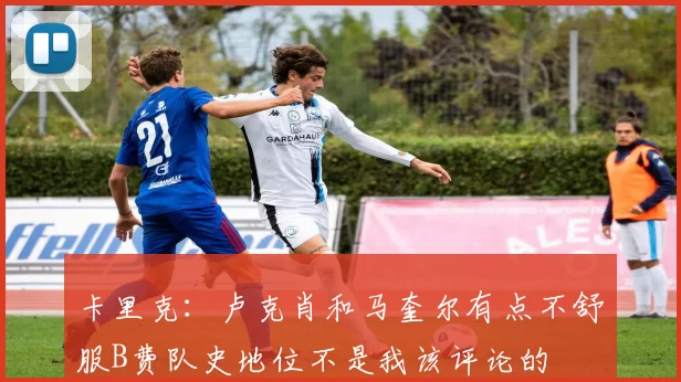 卡里克：卢克肖和马奎尔有点不舒服B费队史地位不是我该评论的
