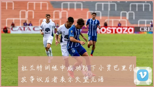 杜兰特训练中成功防下小贾巴里引发争议后者表示失望无语